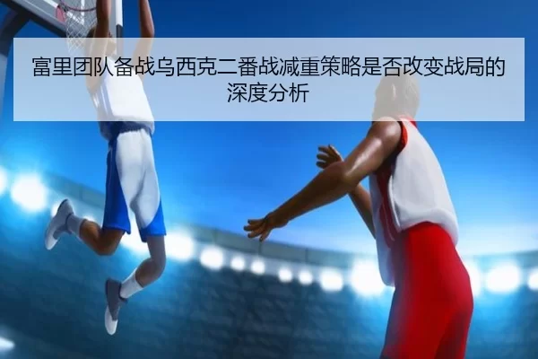 富里团队备战乌西克二番战减重策略是否改变战局的深度分析